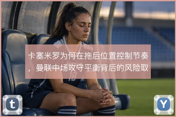 卡塞米罗为何在拖后位置控制节奏，曼联中场攻守平衡背后的风险取舍