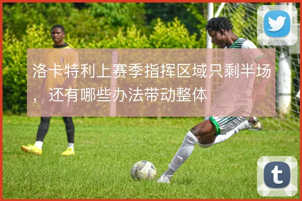 洛卡特利上赛季指挥区域只剩半场，还有哪些办法带动整体