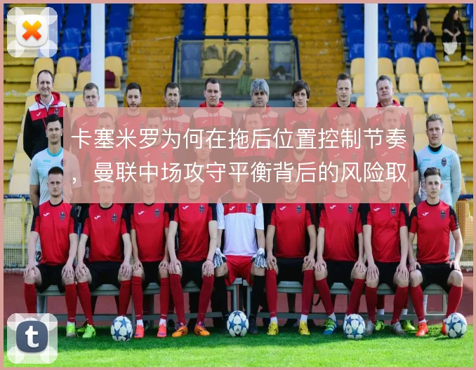 卡塞米罗为何在拖后位置控制节奏，曼联中场攻守平衡背后的风险取舍