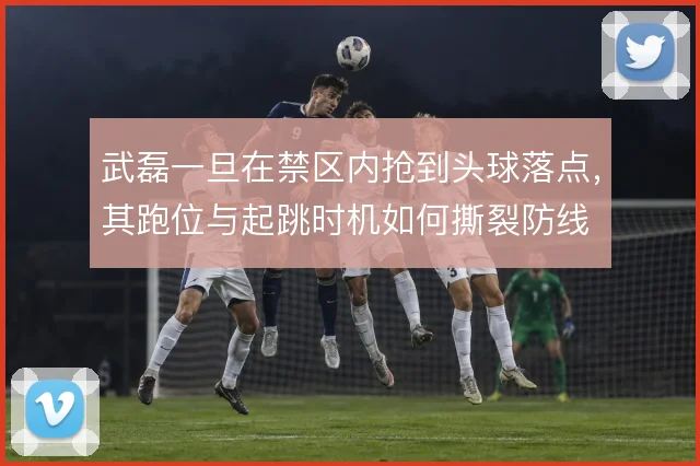 武磊一旦在禁区内抢到头球落点,其跑位与起跳时机如何撕裂防线