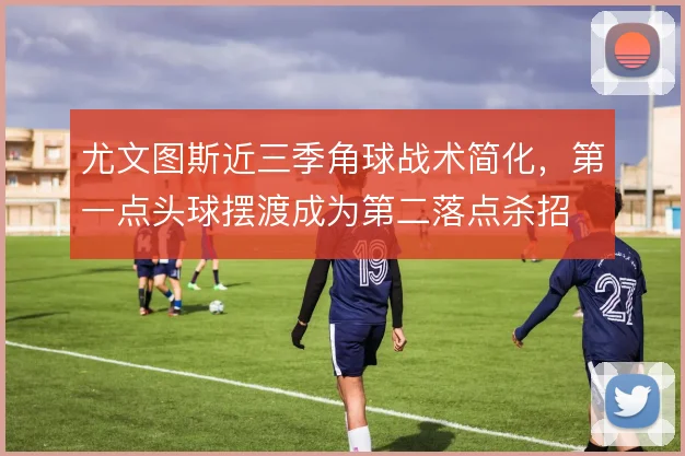 尤文图斯近三季角球战术简化,第一点头球摆渡成为第二落点杀招