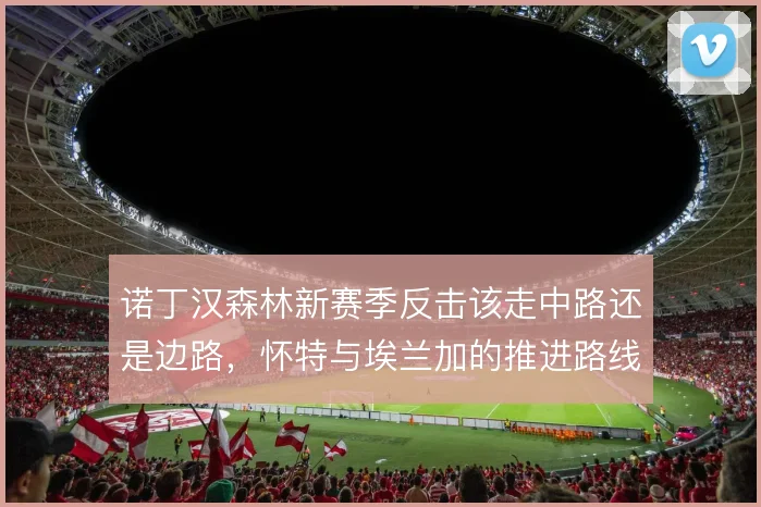 诺丁汉森林新赛季反击该走中路还是边路，怀特与埃兰加的推进路线如何取舍