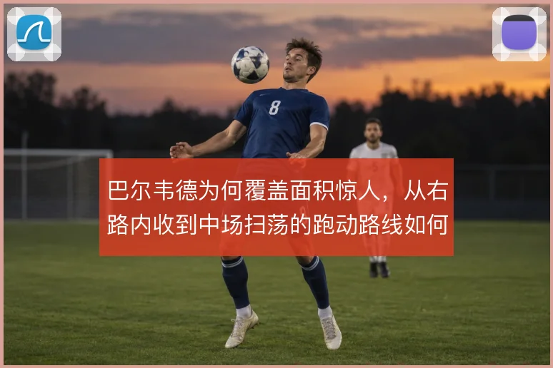巴尔韦德为何覆盖面积惊人，从右路内收到中场扫荡的跑动路线如何支撑皇马