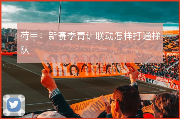 荷甲：新赛季青训联动怎样打通梯队