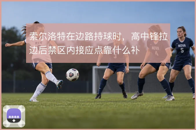 索尔洛特在边路持球时,高中锋拉边后禁区内接应点靠什么补