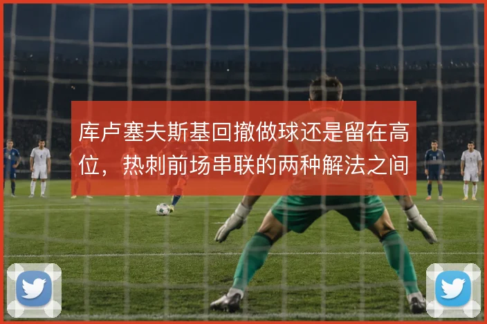 库卢塞夫斯基回撤做球还是留在高位，热刺前场串联的两种解法之间如何取舍